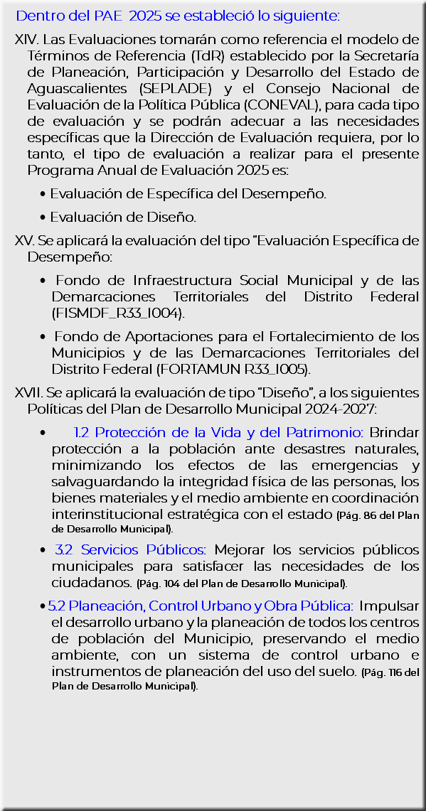 Dentro del PAE 2025 se estableció lo siguiente: XIV. Las Evaluaciones tomarán como referencia el modelo de Términos de Referencia (TdR) establecido por la Secretaría de Planeación, Participación y Desarrollo del Estado de Aguascalientes (SEPLADE) y el Consejo Nacional de Evaluación de la Política Pública (CONEVAL), para cada tipo de evaluación y se podrán adecuar a las necesidades específicas que la Dirección de Evaluación requiera, por lo tanto, el tipo de evaluación a realizar para el presente Programa Anual de Evaluación 2025 es: Evaluación de Específica del Desempeño. Evaluación de Diseño. XV. Se aplicará la evaluación del tipo “Evaluación Específica de Desempeño: Fondo de Infraestructura Social Municipal y de las Demarcaciones Territoriales del Distrito Federal (FISMDF_R33_I004). Fondo de Aportaciones para el Fortalecimiento de los Municipios y de las Demarcaciones Territoriales del Distrito Federal (FORTAMUN R33_I005). XVII. Se aplicará la evaluación de tipo “Diseño”, a los siguientes Políticas del Plan de Desarrollo Municipal 2024-2027: 1.2 Protección de la Vida y del Patrimonio: Brindar protección a la población ante desastres naturales, minimizando los efectos de las emergencias y salvaguardando la integridad física de las personas, los bienes materiales y el medio ambiente en coordinación interinstitucional estratégica con el estado (Pág. 86 del Plan de Desarrollo Municipal). 3.2 Servicios Públicos: Mejorar los servicios públicos municipales para satisfacer las necesidades de los ciudadanos. (Pág. 104 del Plan de Desarrollo Municipal). 5.2 Planeación, Control Urbano y Obra Pública: Impulsar el desarrollo urbano y la planeación de todos los centros de población del Municipio, preservando el medio ambiente, con un sistema de control urbano e instrumentos de planeación del uso del suelo. (Pág. 116 del Plan de Desarrollo Municipal).